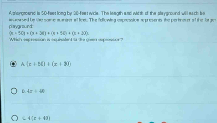 A playground is 50-feet long by 30-feet wide. The length and width of the playground will each be
increased by the same number of feet. The following expression represents the perimeter of the larger
playground:
(x+50)+(x+30)+(x+50)+(x+30). 
Which expression is equivalent to the given expression?
A. (x+50)+(x+30)
B. 4x+40
C. 4(x+40)