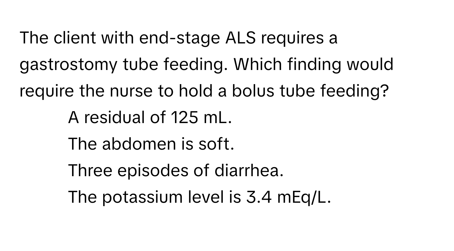 The client with end-stage ALS requires a gastrostomy tube feeding. Which finding would require the nurse to hold a bolus tube feeding?

1) A residual of 125 mL. 
2) The abdomen is soft. 
3) Three episodes of diarrhea. 
4) The potassium level is 3.4 mEq/L.