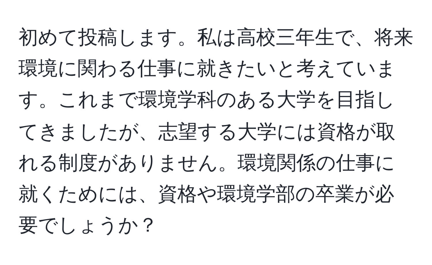 初めて投稿します。私は高校三年生で、将来環境に関わる仕事に就きたいと考えています。これまで環境学科のある大学を目指してきましたが、志望する大学には資格が取れる制度がありません。環境関係の仕事に就くためには、資格や環境学部の卒業が必要でしょうか？