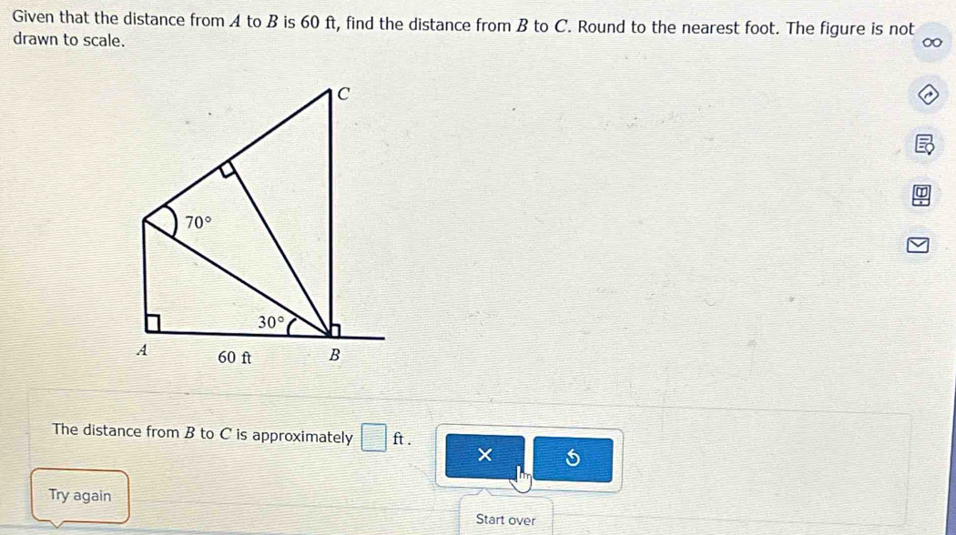 Given that the distance from A to B is 60 ft, find the distance from B to C. Round to the nearest foot. The figure is not 
drawn to scale. 
∞ 
C
70°
30°
A 60 ft B
The distance from B to C is approximately □ ft. 
× 

Try again 
Start over