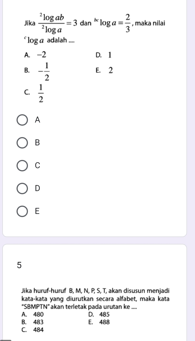 Jika frac ^2log ab^2log a=3 dan^(bc)log a= 2/3  , maka nilai
l_circ  α adalah ....
A. -2 D. 1
B. - 1/2  E. 2
C.  1/2 
A
B
C
D
E
5
Jika huruf-huruf B, M, N, P, S, T, akan disusun menjadi
kata-kata yang diurutkan secara alfabet, maka kata
“SBMPTN” akan terletak pada urutan ke ....
A. 480 D. 485
B. 483 E. 488
C. 484