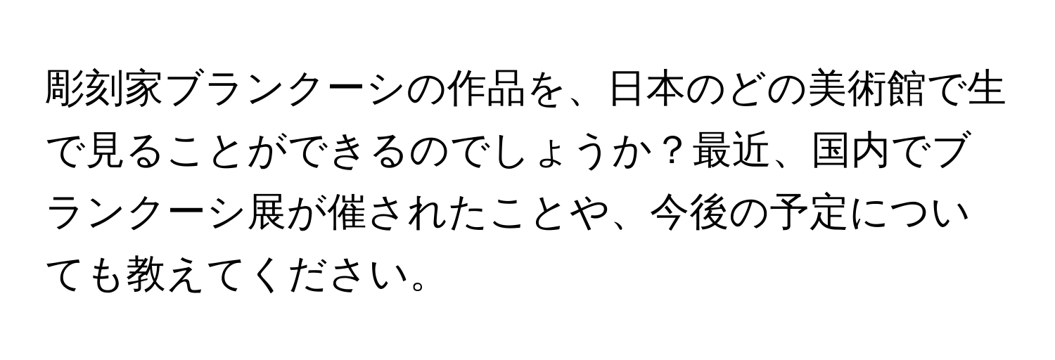 彫刻家ブランクーシの作品を、日本のどの美術館で生で見ることができるのでしょうか？最近、国内でブランクーシ展が催されたことや、今後の予定についても教えてください。