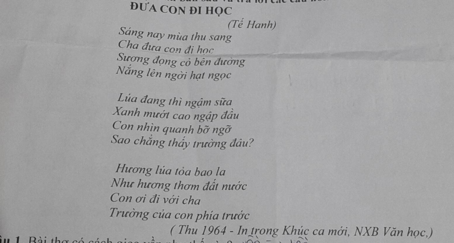 ĐƯA CON ĐI HQC 
(Tế Hanh) 
Sáng nay mùa thu sang 
Cha đưa con đi học 
Sượng đọng cỏ bên đường 
Năng lên ngời hạt ngọc 
Lúa đang thì ngậm sữa 
Xanh mướt cao ngập đầu 
Con nhìn quanh bỡ ngỡ 
Sao chẳng thấy trường đâu? 
Hương lúa tỏa bao la 
Như hương thơm đất nước 
Con ơi đi với cha 
Trường của con phía trước 
( Thu 1964 - In trong Khúc ca mới, NXB Văn học,)