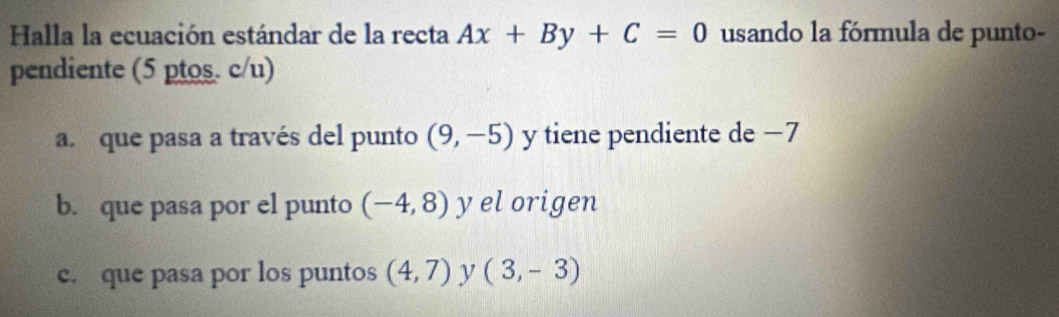 Halla la ecuación estándar de la recta Ax+By+C=0 usando la fórmula de punto-
pendiente (5 ptos. c/u)
a. que pasa a través del punto (9,-5) y tiene pendiente de −7
b. que pasa por el punto (-4,8) y el origen
c. que pasa por los puntos (4,7) y (3,-3)