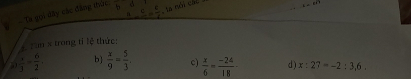 Ta gọi dãy các đãng thức: bd _ a_ c= c/r  , ta nói các 
cr
. Tim x trong tỉ lệ thức:
 x/3 = 6/2 . b)  x/9 = 5/3 .
c)  x/6 = (-24)/18  ·
d) x:27=-2:3,6.