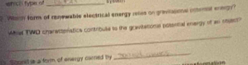 which type of_ syatem 
? When form of renewable electrical energy relies on gravitational notemal energy? 
_ 
What TWO charasteristics contribute to the gravitational potential energy of an stest? 
Soonid s a form of energy carrned by 
_