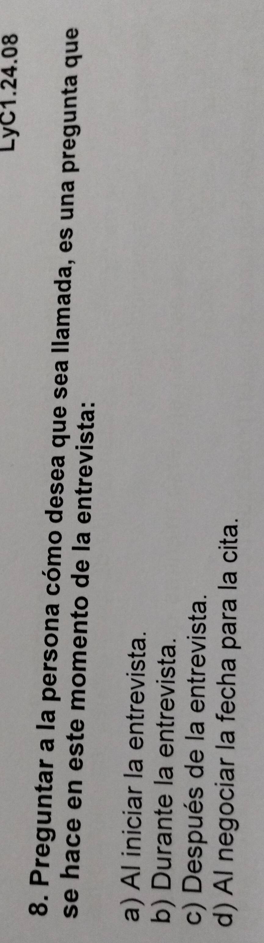 LyC1.24.08
8. Preguntar a la persona cómo desea que sea llamada, es una pregunta que
se hace en este momento de la entrevista:
a) Al iniciar la entrevista.
b) Durante la entrevista.
c) Después de la entrevista.
d) Al negociar la fecha para la cita.