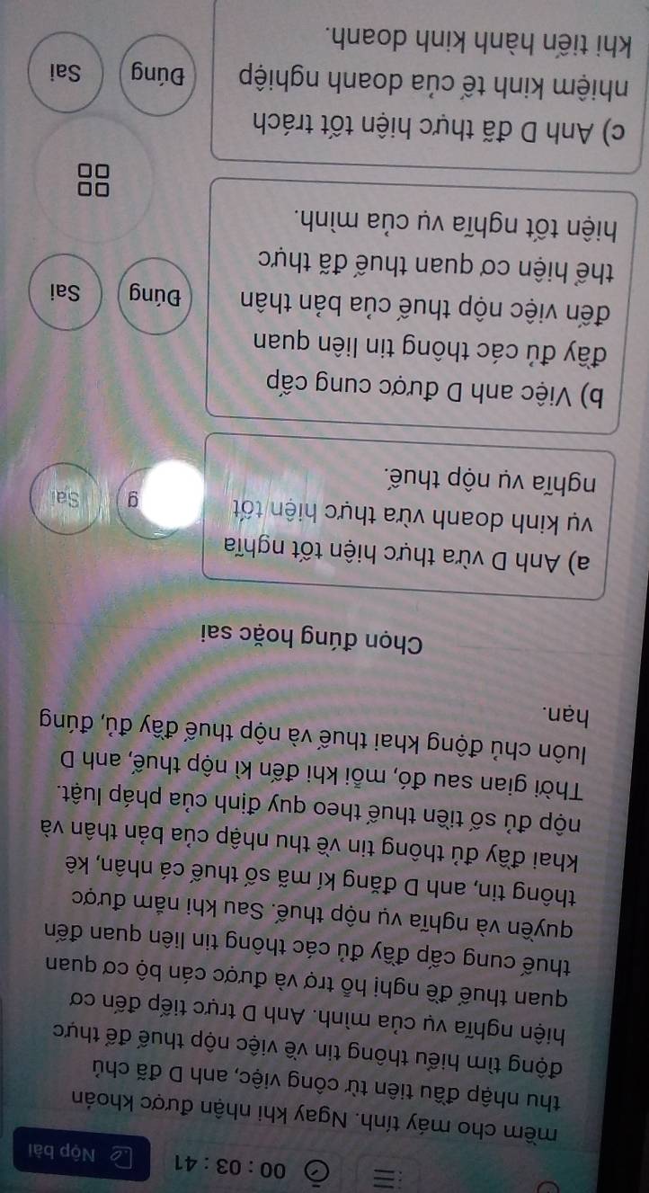 = 00:03:41 Nộp bài 
mềm cho máy tính. Ngay khi nhận được khoán 
thu nhập đầu tiên từ công việc, anh D đã chủ 
động tìm hiểu thông tin về việc nộp thuế để thực 
hiện nghĩa vụ của mình. Anh D trực tiếp đến cơ 
quan thuế đề nghị hỗ trợ và được cán bộ cơ quan 
thuế cung cấp đầy đủ các thông tin liên quan đến 
quyền và nghĩa vụ nộp thuế. Sau khi nắm được 
thông tin, anh D đăng kí mã số thuế cá nhân, kê 
khai đầy đủ thông tin về thu nhập của bản thân và 
độp đủ số tiền thuế theo quy định của pháp luật. 
Thời gian sau đó, mỗi khi đến kì nộp thuế, anh D 
luôn chủ động khai thuế và nộp thuế đầy đủ, đúng 
hạn. 
Chọn đúng hoặc sai 
a) Anh D vừa thực hiện tốt nghĩa 
vụ kinh doanh vừa thực hiện tốt g Sai 
nghĩa vụ nộp thuế. 
b) Việc anh D được cung cấp 
đầy đủ các thông tin liên quan 
đến việc nộp thuế của bản thân Đúng Sai 
thể hiện cơ quan thuế đã thực 
hiện tốt nghĩa vụ của mình. 
c) Anh D đã thực hiện tốt trách 
nhiệm kinh tế của doanh nghiệp Đúng Sai 
khi tiến hành kinh doanh.