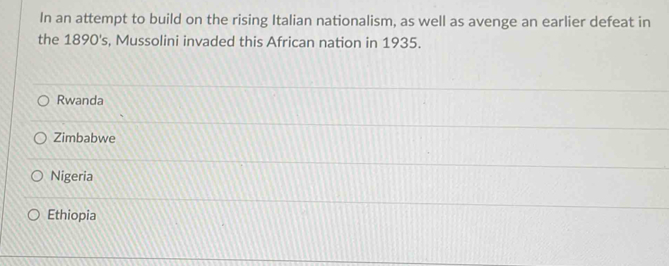 In an attempt to build on the rising Italian nationalism, as well as avenge an earlier defeat in
the 1890's, Mussolini invaded this African nation in 1935.
Rwanda
Zimbabwe
Nigeria
Ethiopia