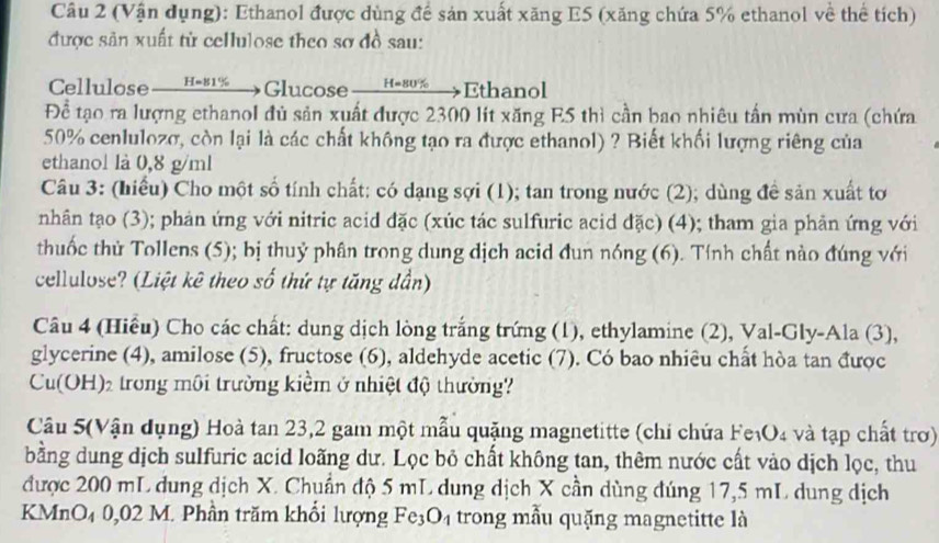 (Vận dụng): Ethanol được dùng đề sản xuất xăng E5 (xăng chứa 5% ethanol về thể tích)
được sản xuất từ cellulose theo sơ đồ sau:
Cellulose— H-81——Glucose —  н-8→Ethanol
Để tạo ra lượng ethanol đủ sản xuất được 2300 lít xăng E5 thì cần bao nhiêu tấn mùn cưa (chứa
50% cenlulozσ, còn lại là các chất không tạo ra được ethanol) ? Biết khối lượng riêng của
ethanol là 0,8 g/ml
Câu 3: (hiểu) Cho một số tính chất: có dạng sợi (1); tan trong nước (2); dùng đề sản xuất tơ
nhân tạo (3); phản ứng với nitric acid đặc (xúc tác sulfuric acid đặc) (4); tham gia phản ứng với
thuốc thử Tollens (5); bị thuỷ phân trong dung dịch acid đun nóng (6). Tính chất nào đúng với
cellulose? (Liệt kê theo SO thứ tự tăng dần)
Câu 4 (Hiều) Cho các chất: dung dịch lòng trắng trứng (1), ethylamine (2), Val-Gly-Ala (3),
glycerine (4), amilose (5), fructose (6), aldehyde acetic (7). Có bao nhiêu chất hòa tan được
Cu(OH)₂ trong môi trường kiểm ở nhiệt độ thường?
Câu 5(Vận dụng) Hoà tan 23,2 gam một mẫu quặng magnetitte (chi chứa F e_1O_4 :  và tạp chất trơ)
bằng dung dịch sulfuric acid loãng dư. Lọc bỏ chất không tan, thêm nước cất vào dịch lọc, thu
được 200 mL dung dịch X. Chuẩn độ 5 mL dung dịch X cần dùng đúng 17,5 mL dung dịch
KMnO₄ 0,02 M. Phần trăm khổi lượng Fe_3O_4 trong mẫu quặng magnetitte là