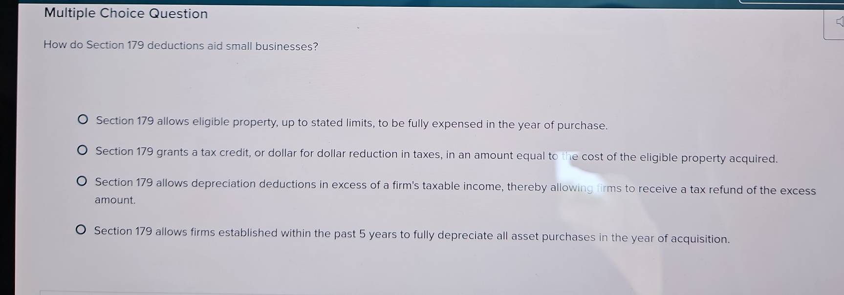 Question
How do Section 179 deductions aid small businesses?
Section 179 allows eligible property, up to stated limits, to be fully expensed in the year of purchase.
Section 179 grants a tax credit, or dollar for dollar reduction in taxes, in an amount equal to the cost of the eligible property acquired.
Section 179 allows depreciation deductions in excess of a firm's taxable income, thereby allowing firms to receive a tax refund of the excess
amount.
Section 179 allows firms established within the past 5 years to fully depreciate all asset purchases in the year of acquisition.