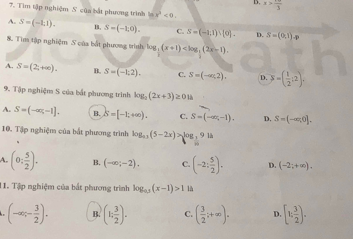 D. x> 10/3 
7. Tìm tập nghiệm S của bất phương trình ln x^2<0</tex>.
A. S=(-1;1).
B. S=(-1;0).
C. S=(-1;1) 0. D. S=(0;1).p
8. Tìm tập nghiệm S của bất phương trình log _ 1/2 (x+1) .
A. S=(2;+∈fty ).
B. S=(-1;2).
C. S=(-∈fty ;2).
D. S=( 1/2 ;2). 
9. Tập nghiệm S của bất phương trình log _2(2x+3)≥ 01 à
A. S=(-∈fty ;-1]. B. S=[-1;+∈fty ). C. S=(-∈fty ;-1). D. S=(-∈fty ;0]. 
10. Tập nghiệm của bất phương trình log _0.3(5-2x)>log _ 3/10 9 là
A. (0; 5/2 ).
B. (-∈fty ;-2). C. (-2; 5/2 ).
D. (-2;+∈fty ). 
11. Tập nghiệm của bất phương trình log _0.5(x-1)>1 là
(-∈fty ;- 3/2 ).
B. (1; 3/2 ). ( 3/2 ;+∈fty ). [1; 3/2 ). 
C.
D.