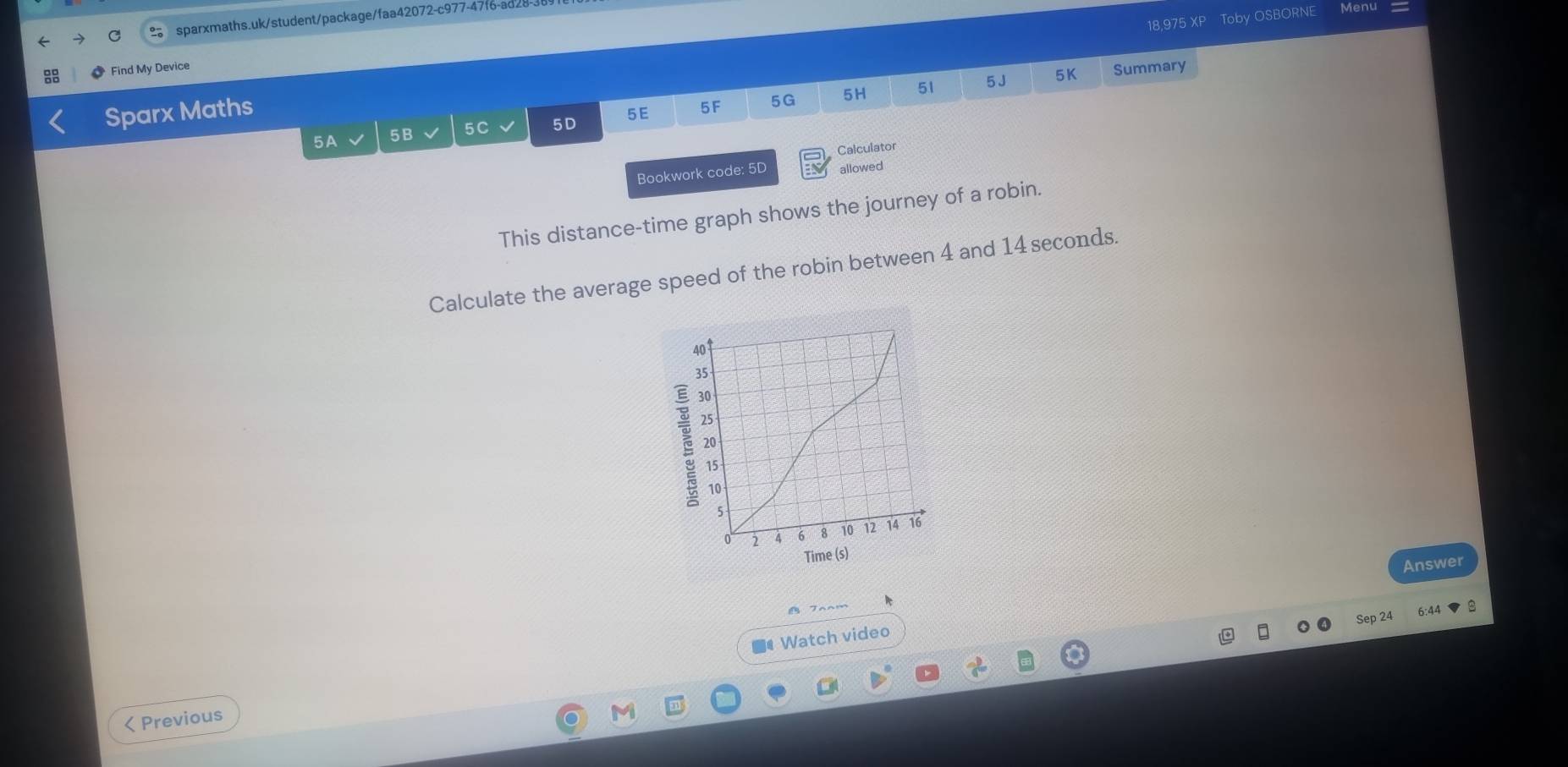 18,975 XP Toby OSBORNE Menu 
sparxmaths.uk/student/package/faa42072-c977-47f6-ad28- 
Find My Device 
Sparx Maths 
5 E 5F 5G 5H 51 5 J 5K Summary 
5A 5B 5C 5D 
Calculator 
Bookwork code: 5D allowed 
This distance-time graph shows the journey of a robin. 
Calculate the average speed of the robin between 4 and 14 seconds. 
Answer 
Sep 24 
■# Watch video 
< Previous
