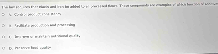 The law requires that niacin and iron be added to all processed flours. These compounds are examples of which function of additive
A. Control product consistency
B. Facilitate production and processing
C. Improve or maintain nutritional quality
D. Preserve food quality