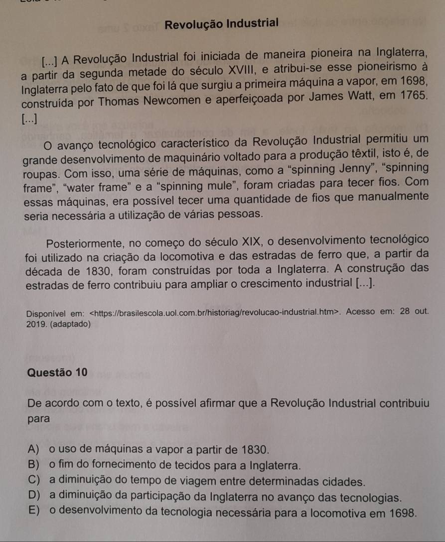 Revolução Industrial
[...] A Revolução Industrial foi iniciada de maneira pioneira na Inglaterra,
a partir da segunda metade do século XVIII, e atribui-se esse pioneirismo à
Inglaterra pelo fato de que foi lá que surgiu a primeira máquina a vapor, em 1698,
construída por Thomas Newcomen e aperfeiçoada por James Watt, em 1765.
[…]
O avanço tecnológico característico da Revolução Industrial permitiu um
grande desenvolvimento de maquinário voltado para a produção têxtil, isto é, de
roupas. Com isso, uma série de máquinas, como a “spinning Jenny”, “spinning
frame”, “water frame” e a “spinning mule”, foram criadas para tecer fios. Com
essas máquinas, era possível tecer uma quantidade de fios que manualmente
seria necessária a utilização de várias pessoas.
Posteriormente, no começo do século XIX, o desenvolvimento tecnológico
foi utilizado na criação da locomotiva e das estradas de ferro que, a partir da
década de 1830, foram construídas por toda a Inglaterra. A construção das
estradas de ferro contribuiu para ampliar o crescimento industrial [...].
Disponível em:. Acesso em: 28 out.
2019. (adaptado)
Questão 10
De acordo com o texto, é possível afirmar que a Revolução Industrial contribuiu
para
A) o uso de máquinas a vapor a partir de 1830.
B) o fim do fornecimento de tecidos para a Inglaterra.
C) a diminuição do tempo de viagem entre determinadas cidades.
D) a diminuição da participação da Inglaterra no avanço das tecnologias.
E) o desenvolvimento da tecnologia necessária para a locomotiva em 1698.