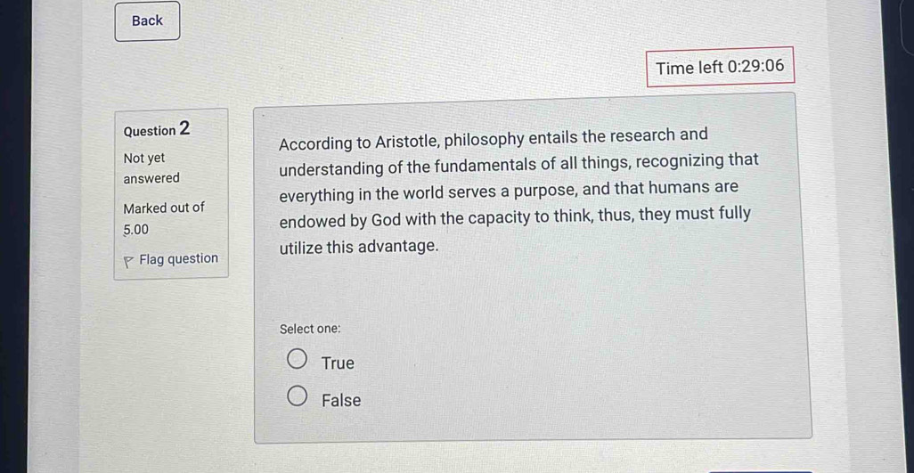 Back
Time left 0:29:06 
Question 2
According to Aristotle, philosophy entails the research and
Not yet
answered understanding of the fundamentals of all things, recognizing that
Marked out of everything in the world serves a purpose, and that humans are
5.00 endowed by God with the capacity to think, thus, they must fully
Flag question utilize this advantage.
Select one:
True
False