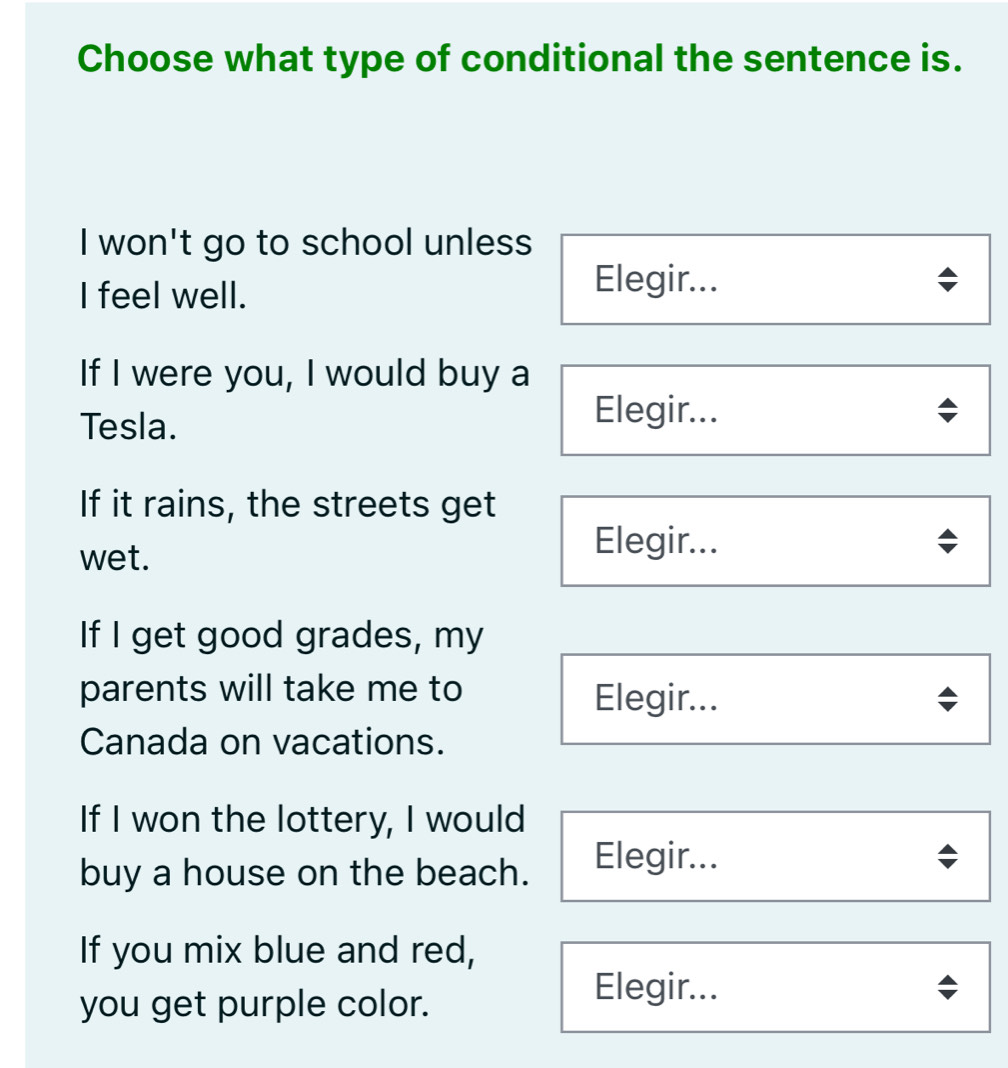 Choose what type of conditional the sentence is.
I won't go to school unless
I feel well.
Elegir...
If I were you, I would buy a
Tesla.
Elegir...
If it rains, the streets get
wet.
Elegir...
If I get good grades, my
parents will take me to Elegir...
Canada on vacations.
If I won the lottery, I would
buy a house on the beach. Elegir...
If you mix blue and red,
you get purple color.
Elegir...