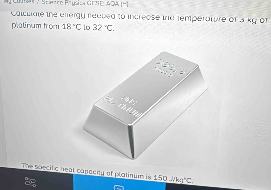 My Courses 7 Science Physics GCSE: AQA (H) 
Calculate the energy needed to increase the temperature of 3 kg of 
platinum from 18°C to 32°C. 
The specific heat capacity of platinum is 150J/kg°C.