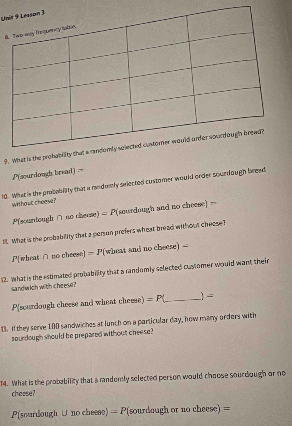 Un 
8 
9. What i
P(sourdough bread) =
10. What is the probability that a randomly selected customer would order sourdough bread 
without cheese?
P(sourdough ∩ no cheese) =P (sourdough and no cheese) = = 
11. What is the probability that a person prefers wheat bread without cheese?
P(wheat ∩ no cheese) =P (wheat and no cheese) =
12. What is the estimated probability that a randomly selected customer would want their 
sandwich with cheese? 
P(sourdough cheese and wheat cheese) =P _ 
) = 
13. If they serve 100 sandwiches at lunch on a particular day, how many orders with 
sourdough should be prepared without cheese? 
14. What is the probability that a randomly selected person would choose sourdough or no 
cheese?
P(sourdough ∪ no cheese) =P (sourdough or no cheese) =