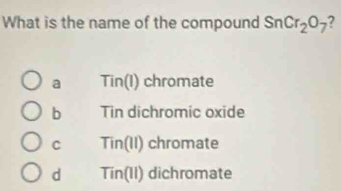 What is the name of the compound SnCr_2O_7 7
a Tin(l) chromate
b Tin dichromic oxide
C Tin(II) chromate
d Tir (0,1) I dichromate