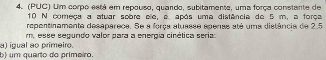 (PUC) Um corpo está em repouso, quando, subitamente, uma força constante de
10 N começa a atuar sobre ele, e, após uma distância de 5 m, a força
repentinamente desaparece. Se a força atuasse apenas até uma distância de 2,5
m, esse segundo valor para a energia cinética seria:
a) igual ao primeiro.
b) um quarto do primeiro.