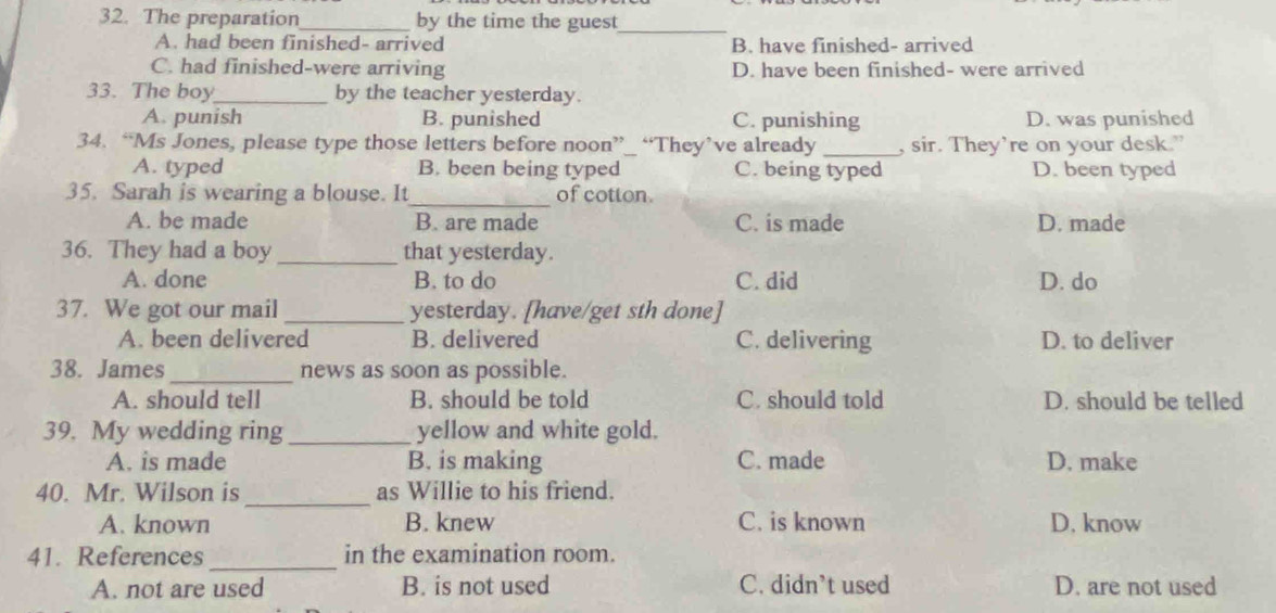 The preparation_ by the time the guest
_
A. had been finished- arrived B. have finished- arrived
C. had finished-were arriving D. have been finished- were arrived
33. The boy_ by the teacher yesterday.
A. punish B. punished C. punishing D. was punished
34. “Ms Jones, please type those letters before noon”_ “They’ve already _, sir. They’re on your desk.”
A. typed B. been being typed C. being typed D. been typed
_
35. Sarah is wearing a blouse. It of cotton.
A. be made B. are made C. is made D. made
36. They had a boy _that yesterday.
A. done B. to do C. did D. do
37. We got our mail _yesterday. [have/get sth done]
A. been delivered B. delivered C. delivering D. to deliver
_
38. James news as soon as possible.
A. should tell B. should be told C. should told D. should be telled
39. My wedding ring _yellow and white gold.
A. is made B. is making C. made D. make
_
40. Mr. Wilson is as Willie to his friend.
A. known B. knew C. is known D. know
_
41. References in the examination room.
A. not are used B. is not used C. didn’t used D. are not used