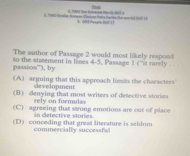 Find:
1. TWO Too Extreme Words SkiI! 5
2. TWD Similar Answer Choices Pairs (write the words) Skill 15
3、ONE People Skill 17
The author of Passage 2 would most likely respond
to the statement in lines 4-5, Passage 1 (“it rarely . . .
passion”), by
(A) arguing that this approach limits the characters’
development
(B) denying that most writers of detective stories
rely on formulas
(C) agreeing that strong emotions are out of place
in detective stories
(D) conceding that great literature is seldom
commercially successful