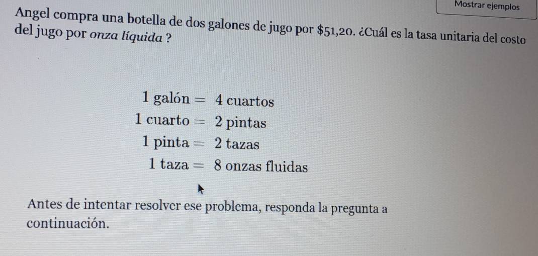 Mostrar ejemplos
Angel compra una botella de dos galones de jugo por $51,20. ¿Cuál es la tasa unitaria del costo
del jugo por onza líquida ?
1galon=4 cuartos
1cuartc ) =2 pintas
1pinta=2 tazas
1taza=8 onzas fluidas
Antes de intentar resolver ese problema, responda la pregunta a
continuación.