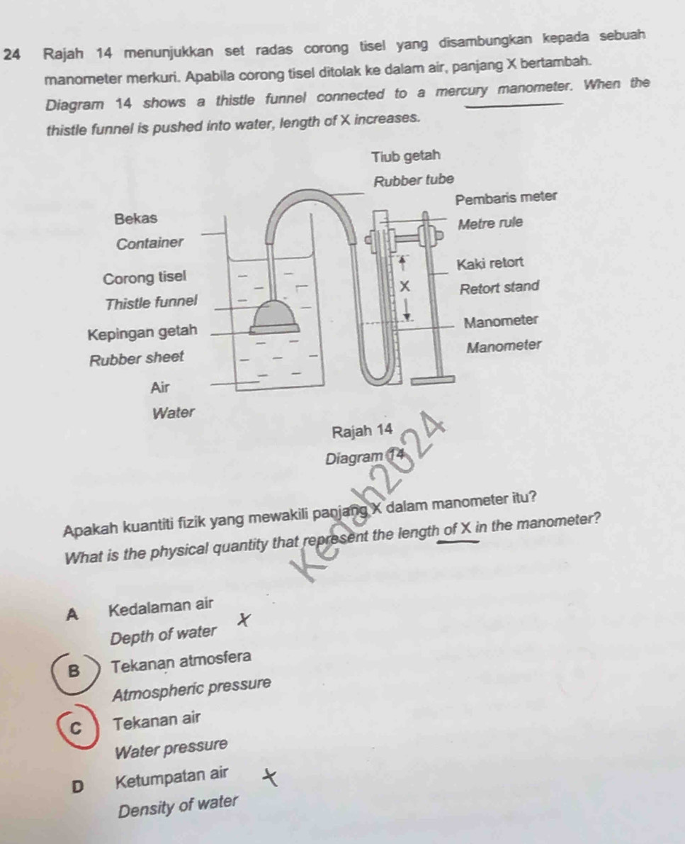 Rajah 14 menunjukkan set radas corong tisel yang disambungkan kepada sebuah
manometer merkuri. Apabila corong tisel ditolak ke dalam air, panjang X bertambah.
Diagram 14 shows a thistle funnel connected to a mercury manometer. When the
thistle funnel is pushed into water, length of X increases.
Apakah kuantiti fizik yang mewakili panjang X dalam manometer itu?
What is the physical quantity that represent the length of X in the manometer?
A Kedalaman air
Depth of water
B Tekanan atmosfera
Atmospheric pressure
C ) Tekanan air
Water pressure
D Ketumpatan air
Density of water