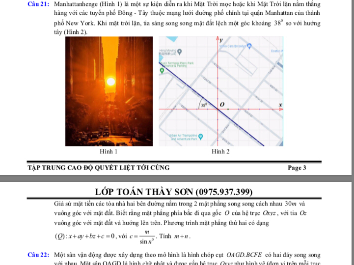 Manhattanhenge (Hình 1) là một sự kiện diễn ra khi Mặt Trời mọc hoặc khi Mặt Trời lặn nằm thắng
hàng với các tuyển phố Đông - Tây thuộc mạng lưới đường phố chính tại quận Manhattan của thành
phố New York. Khi mặt trời lặn, tia sáng song song mặt đất lệch một góc khoảng 38° so với hướng
tây (Hình 2).
Tập trung cao độ quyết liệt tới cùng Page 3
lớp tOán thày SơN (0975.937.399)
Giả sử mặt tiền các tòa nhà hai bên đường nằm trong 2 mặt phẳng song song cách nhau 30m và
vuông góc với mặt đất. Biết rằng mặt phẳng phía bắc đi qua gốc O của hệ trục Oxyz , với tia Oz
vuông góc với mặt đất và hướng lên trên. Phương trình mặt phẳng thứ hai có dạng
(Q):x+ay+bz+c=0 , với c= m/sin n° . Tính m+n.
Câu 22: Một sân vận động được xây dựng theo mô hình là hình chóp cụt OAGD.BCFE có hai đầy song song
với nhau. Mặt sân OAGD là hình chữ nhật và được gắn |s lã trục Cryz phư hình về (đợn vị trên mỗi trục