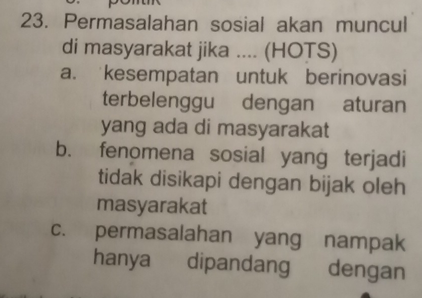 Permasalahan sosial akan muncul
di masyarakat jika .... (HOTS)
a. kesempatan untuk berinovasi
terbelenggu dengan aturan
yang ada di masyarakat
b. fenomena sosial yang terjadi
tidak disikapi dengan bijak oleh
masyarakat
c. permasalahan yang nampak
hanya dipandang dengan