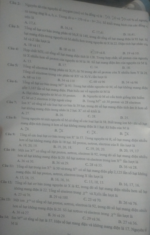 Nguyên tử của nguyên tổ oxygen (oxi) có ba đồng vị là : ''O; 'O vă  13/4  O với % số nguyê,
trěn là
tử tương ứng lã a, b, c. Trong đó a=15b và a-b=21c c. Số khổi trung bình của các đồng v
A. 17,4. B. 16,14. C. 17,41.
Câu 3: Tổng số hạt cơ bản trong phân từ M₂X là 140, trong đó tổng số hạt mang điệu là 92 hạt. S4
D. 16.41.
hạt mang điện trong nguyên từ M nhiều hơn trong nguyên từ X là 22. Điện tích hạt nhân của
M và Z lần lượt là
A. 18 và 11. B. 18 và 10,
C.)19 và 8. D. 19 và 10.
Câu 4: Hợp chất MX₃ cổ tổng số hạt mang điện tích là 128. Trong hợp chất, số proton của nguyên
từ X nhiều hơn số proton của nguyên từ M là 38. Số hạt mang điện âm của nguyên từ M là
A. 13. B. 17.
C. 14. D. 18.
Câu 5: Tổng số electron trong phân từ X₂Y₃ là 76 trong đồ số proton của X nhiều hơn Y là 28
Tổng số electron trong các phân tử XY và X:Y₄ lần lượt là
A. 68 và 110 B. 34 và 110 C. 68 và 96 D. 34 và 96
Câu 6: Tổng số hạt cơ bản trong M^(2+) là 93. Trong hạt nhân nguyên từ M, số hạt không mang điện
gắp 1,167 lần số hạt mang điện. Phát biểu sai về nguyên tử M là
A. Hạt nhân nguyên tử M có 30 proton. B. Nguyên tử M có cấu hình giống khí hiểm
C. M có 2 electron ở lớp ngoài cùng D. Trong M^(2+) có 30 proton và 28 electron
Câu 7: Ion X' có tổng số các loại hạt cơ bản là 39 hạt, trong đó số hạt mang điện tích âm ít hơn số
hạt không mang điện trong nhân là 2 hạt. X^+ có số khối là
A. 27. B. 26. D. 25.
C. 28.
Câu 8: Trong nguyên tử một nguyên tố M có tổng số các loại hạt là 58. Biết trong ion M+ thì số hạt
mang điện tích dương ít hơn số hạt không mang điện là 1 hạt. Kí hiệu của M là
A. _(π)^3K. B. _(15)^(39)K C. _(20)^(10)K. D. _(20)^(79)K.
Câu 9: Tổng số các loại hạt cơ bản trong ion R^+ là 57. Trong nguyên tử R, số hạt mang điện nhiều
hơn số hạt không mang điện là 18 hạt. Số proton, nơtron, electron của R lần lượt là
A. 19, 20, 19. B. 19, 20, 18. C. 19, 20, 20. D. 20, 19,17
Câu 10: Một ion X^(2+) có tổng số hạt proton, nơtron, electron là 92, trong đó số hạt mang điện nhiều
hơn số hạt không mang điện là 20. Số hạt nơtron và electron trong ion X^(2+) lần lượt là
A. 36 và 30. B. 36 và 29. C. 28 và 35. D. 36 và 28.
Câu 11: Tổng số hạt trong ion X^(2-)1450 và trong X^2- có số hạt mang điện gấp 2,125 lần số hạt không
mang điện. Số hạt proton, nơtron, electron trong X lần lượt là
A. 15, 16, 15, B. 16, 16, 16. C. 15, 18, 15. D. 16, 17, 16.
Câu 12: Tổng số hạt cơ băn trong nguyên từ X là 82, trong đó số hạt mang điện nhiều hơn số hạt
không mang điện là 22. Tổng số electron trong X^(3+) và X_2O_3 lần lượt là
A. 23 và 76. B. 29 và 100. C. 23 và 70. D. 26 và 76.
Câu 13: Một ion X^(2+) có tổng số hạt proton, notron, electron là 92, trong đó số hạt mang điện nhiều
hơn số hạt không mang điện là 20. Số hạt nơtron và electron trong X^(2+) lần lượt là
A. 36 và 27. B. 36 và 29. C. 29 và 36. D. 27 và 36.
M là
âu 14: Ion M^(x+) có tổng số hạt là 57. Hiệu số hạt mang điện và không mang điện là 17. Nguyên tổ