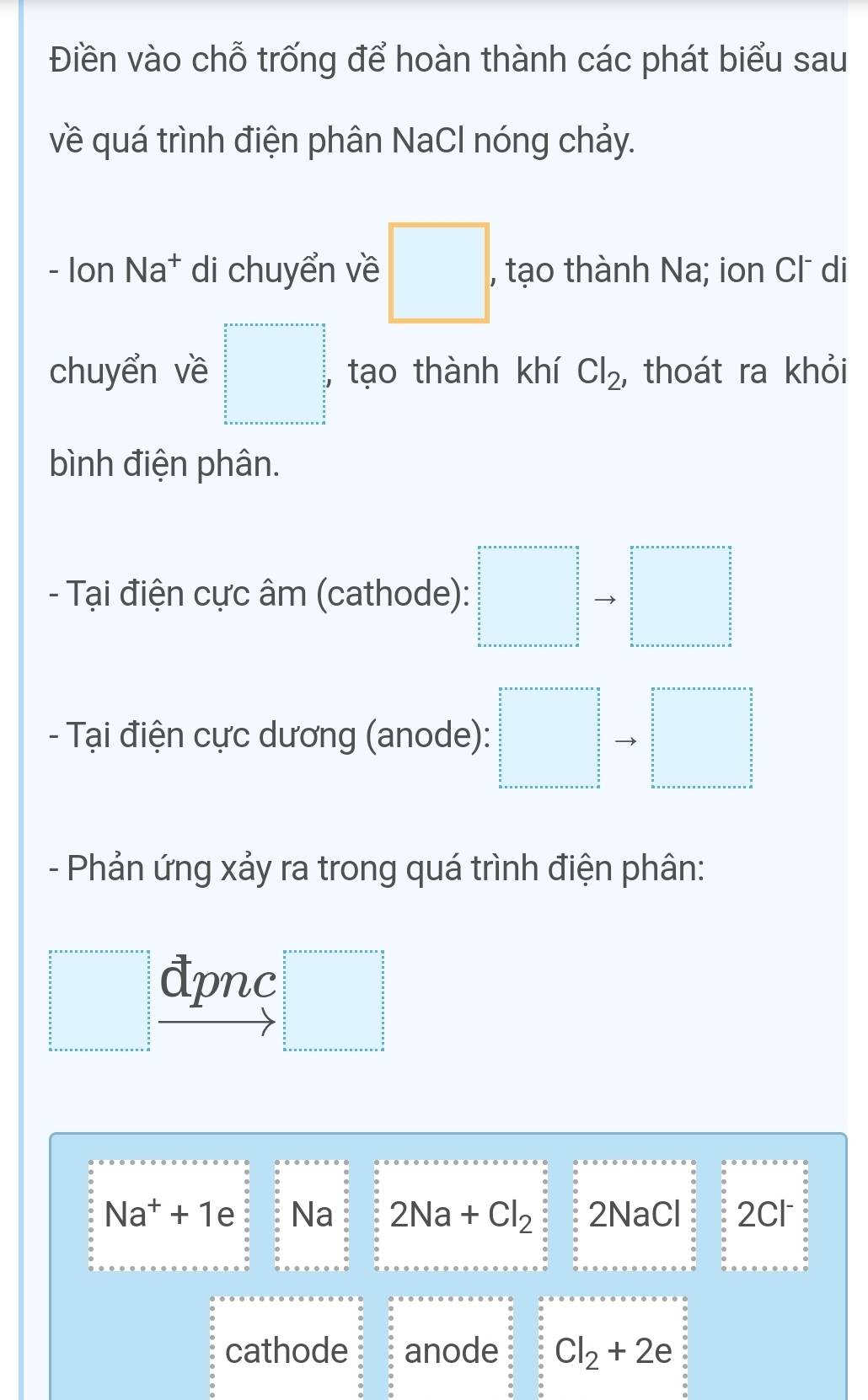 Điền vào chỗ trống để hoàn thành các phát biểu sau 
về quá trình điện phân NaCl nóng chảy. 
- Ion Na* di chuyển về □ , , tạo thành Na; ion Cl di 
chuyển về □° , tạo thành khí Cl_2 , thoát ra khỏi 
bình điện phân. 
- Tại điện cực âm (cathode): □ to □
- Tại điện cực dương (anode): □ to □
- Phản ứng xảy ra trong quá trình điện phân: 
□ đpnc
□°
Na^++1e Na 2Na+Cl_2 2NaCl 2cl
cathode anode Cl_2+2e