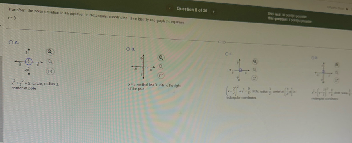 tafyana dison. &
This test: 30 point(s) possible
Question 8 of 30 This question: 1 point(s) possible
Transform the polar equation to an equation in rectangular coordinates. Then identify and graph the equation
r=3
A.
B.
8
C
8
0
-8 8 -8 8
-8
4 A
8
4
1
x^2+y^2=9; circle, radius 3, x=3 vertical line 3 units to the right
(x- 3/2 )^2+y^2= 9/4 . 
center at pole of the pole circle, radius  3/2  center at ( 3/2 ,0)n x^2+(y- 3/2 )^2= 9/4  ciecías cadlas
rectangular coordinates rectangular coondínares