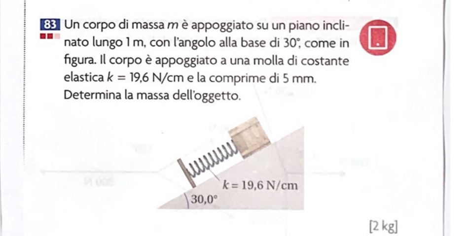 Un corpo di massa m è appoggiato su un piano incli- 
nato lungo 1 m, con l'angolo alla base di 30°, come in 
figura. Il corpo è appoggiato a una molla di costante 
elastica k=19,6N/cm e la comprime di 5 mm. 
Determina la massa dell'oggetto.
k=19,6N/cm
30,0°
[2 kg]