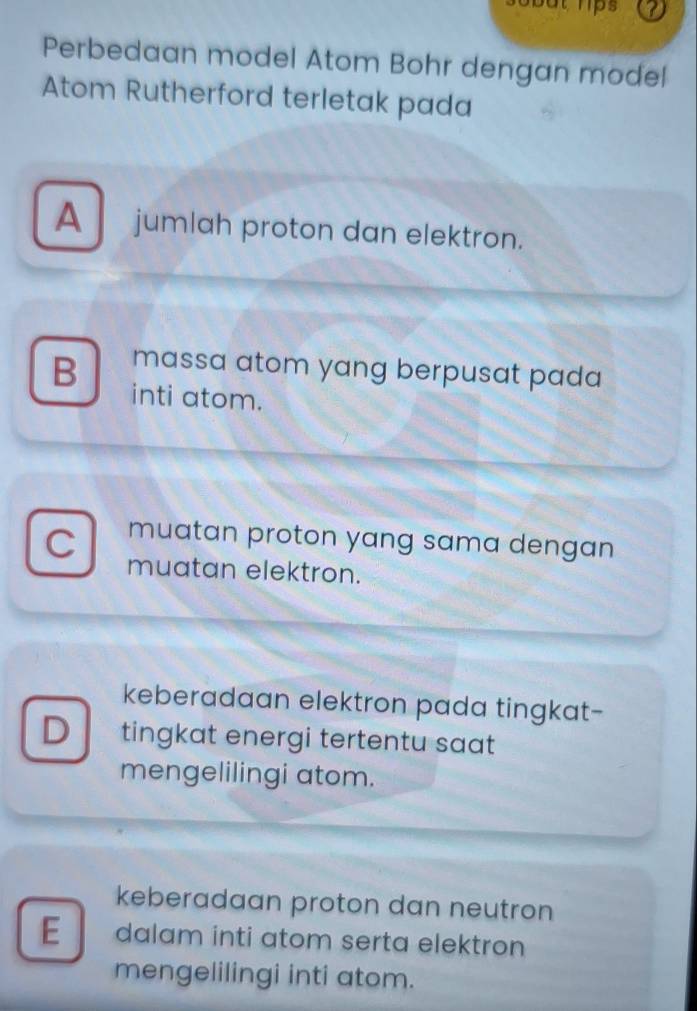 but hps 
Perbedaan model Atom Bohr dengan model
Atom Rutherford terletak pada
A jumlah proton dan elektron.
massa atom yang berpusat pada
B inti atom.
muatan proton yang sama dengan
C muatan elektron.
keberadaan elektron pada tingkat-
D tingkat energi tertentu saat 
mengelilingi atom.
keberadaan proton dan neutron
E dalam inti atom serta elektron
mengelilingi inti atom.