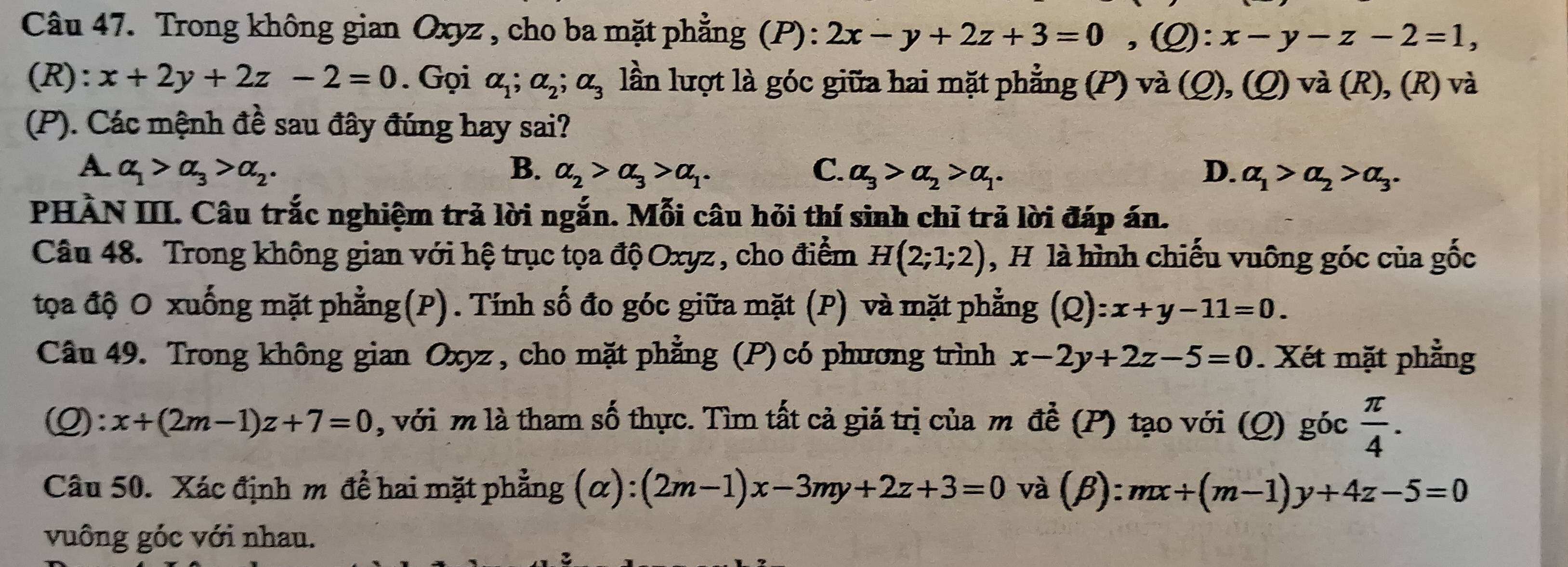 Trong không gian Oxyz , cho ba mặt phẳng (P): 2x-y+2z+3=0,(Q):x-y-z-2=1,
(R): x+2y+2z-2=0. Gọi alpha _1;alpha _2;alpha _3 lần lượt là góc giữa hai mặt phẳng (P) và (Q), (Q) và (R), (R) và
(P). Các mệnh đề sau đây đúng hay sai?
A. alpha _1>alpha _3>alpha _2. B. alpha _2>alpha _3>alpha _1. C. alpha _3>alpha _2>alpha _1. D. alpha _1>alpha _2>alpha _3.
PHÀN III. Câu trắc nghiệm trả lời ngắn. Mỗi câu hỏi thí sinh chỉ trả lời đáp án.
Câu 48. Trong không gian với hệ trục tọa độ Oxyz , cho điểm H(2;1;2) , H là hình chiếu vuông góc của gốc
tọa độ O xuống mặt phẳng(P). Tính số đo góc giữa mặt (P) và mặt phẳng (Q):x+y-11=0.
Câu 49. Trong không gian Oxyz , cho mặt phẳng (P) có phương trình x-2y+2z-5=0. Xét mặt phẳng
(Q): x+(2m-1)z+7=0 , với m là tham số thực. Tìm tất cả giá trị của m đề (P) tạo với (Q) góc  π /4 .
Câu 50. Xác định m để hai mặt phẳng (alpha ):(2m-1)x-3my+2z+3=0 và (β): mx+(m-1)y+4z-5=0
vuông góc với nhau.