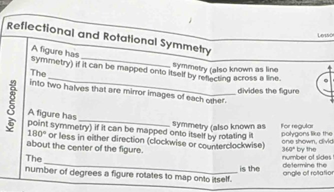 Lesso 
Reflectional and Rotational Symmetry 
A figure has 
symmetry (also known as line 
_ 
symmetry) if it can be mapped onto itself by reflecting across a line. 
The 
divides the figure 
into two halves that are mirror images of each other. 
5 A figure has_ 
symmetry (also known as For regular 
point symmetry) if it can be mapped onto itself by rotating it polygons like the
180° or less in either direction (clockwise or counterclockwise) 360° by the 
one shown, divid 
about the center of the figure. 
_ 
The 
number of sides 
determine the 
is the angle of rotation 
number of degrees a figure rotates to map onto itself.