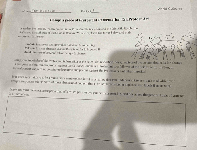 Name Etle Busichi_ Period_ World Cultures 
Design a piece of Protestant Reformation Era Protest Art 
In our last two lessons, we saw how both the Protestant Reformation and the Scientific Revolution 
challenged the authority of the Catholic Church. We have explored the terms below and t 
connection to the era: 
Protest- to express disapproval or objection to something 
Reform- to make changes to something in order to improve it 
Revolution- a sudden, radical, or complete change 
Using your knowledge of the Protestant Reformation or the Scientific Revolution, design a piece of protest art that calls for change 
in European society. You can protest against the Catholic Church as a Protestant or a follower of the Scientific Revolution, or 
instead you can support the counter-reformation and protest against the Protestants and other heretics! 
Your work does not have to be a renaissance masterpiece, but it must show that you understand the complaints of whichever 
perspective you are taking. Your art must also be neat enough that I can tell what is being depicted (use labels if necessary). 
Below, you must include a description that tells which perspective you are representing, and describes the general topic of your art 
in 2-3 sentences: