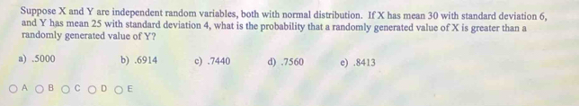 Suppose X and Y are independent random variables, both with normal distribution. If X has mean 30 with standard deviation 6,
and Y has mean 25 with standard deviation 4, what is the probability that a randomly generated value of X is greater than a
randomly generated value of Y?
a) . 5000 b) . 6914 c) . 7440 d) . 7560 e) . 8413