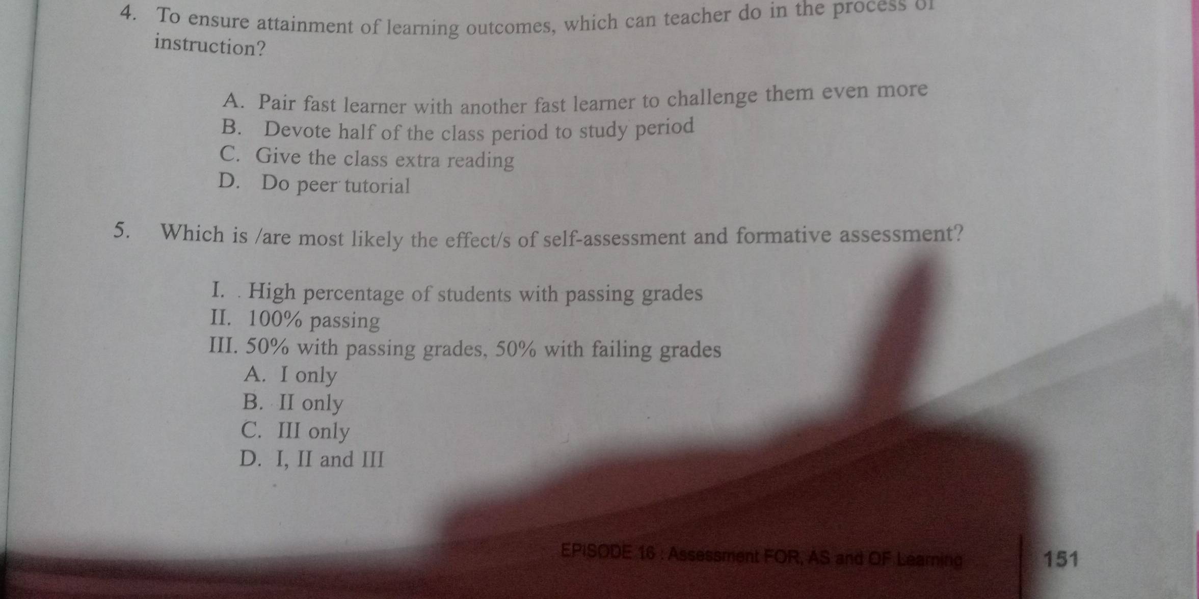 To ensure attainment of learning outcomes, which can teacher do in the process of
instruction?
A. Pair fast learner with another fast learner to challenge them even more
B. Devote half of the class period to study period
C. Give the class extra reading
D. Do peer tutorial
5. Which is /are most likely the effect/s of self-assessment and formative assessment?
I. . High percentage of students with passing grades
II. 100% passing
III. 50% with passing grades, 50% with failing grades
A. I only
B. II only
C. III only
D. I, II and III
EPISODE 16 : Assessment FOR, AS and OF Learning 151