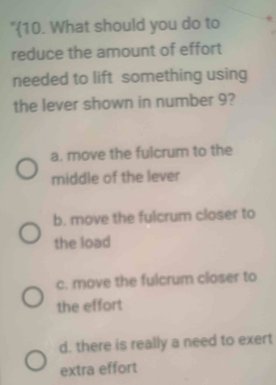 "10. What should you do to
reduce the amount of effort
needed to lift something using
the lever shown in number 9?
a. move the fulcrum to the
middle of the lever
b. move the fulcrum closer to
the load
c. move the fulcrum closer to
the effort
d. there is really a need to exert
extra effort