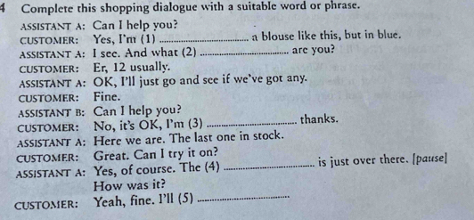 Complete this shopping dialogue with a suitable word or phrase. 
AssISTANT A: Can I help you? 
CUSTOMER: Yes, I'mt (1) _a blouse like this, but in blue. 
AssisTaNT A: I see. And what (2) _are you? 
CUSTOMER: Er, 12 usually. 
ASSISTANT A: OK, I’ll just go and see if we’ve got any. 
CUSTOMER: Fine. 
assiSTANT B: Can I help you? 
CUSTOMer: No, it's OK, I'm (3) _thanks. 
ASSISTANT A: Here we are. The last one in stock. 
CUSTOMER: Great. Can I try it on? 
AssISTANT A: Yes, of course. The (4) _is just over there. [pause] 
How was it? 
CUSTOMER: Yeah, fine. I'll (5) 
_