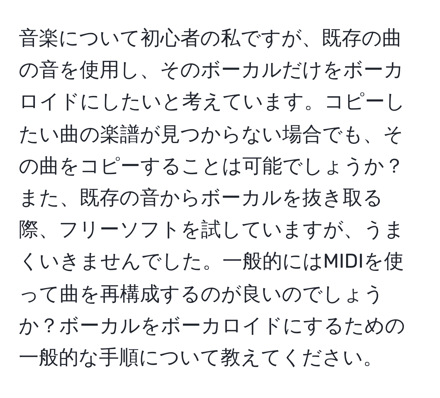 音楽について初心者の私ですが、既存の曲の音を使用し、そのボーカルだけをボーカロイドにしたいと考えています。コピーしたい曲の楽譜が見つからない場合でも、その曲をコピーすることは可能でしょうか？また、既存の音からボーカルを抜き取る際、フリーソフトを試していますが、うまくいきませんでした。一般的にはMIDIを使って曲を再構成するのが良いのでしょうか？ボーカルをボーカロイドにするための一般的な手順について教えてください。