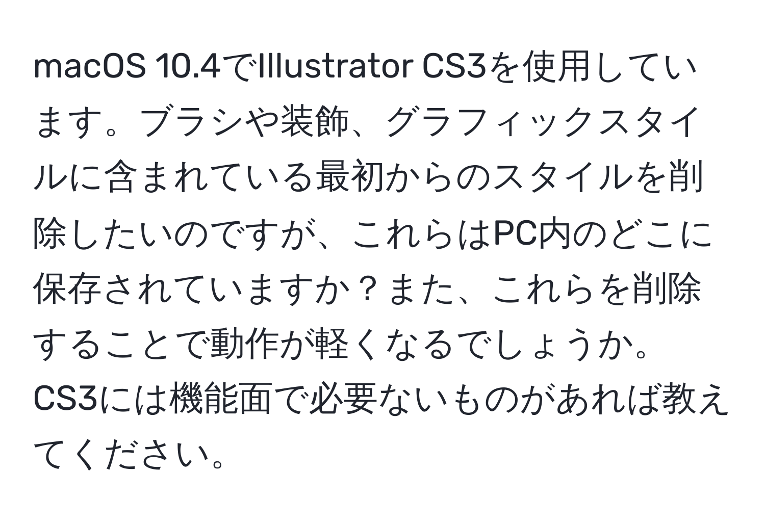 macOS 10.4でIllustrator CS3を使用しています。ブラシや装飾、グラフィックスタイルに含まれている最初からのスタイルを削除したいのですが、これらはPC内のどこに保存されていますか？また、これらを削除することで動作が軽くなるでしょうか。CS3には機能面で必要ないものがあれば教えてください。