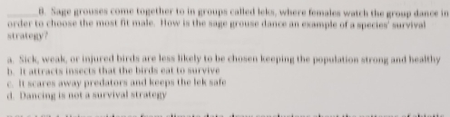 Sage grouses come together to in groups called leks, where females watch the group dance in
order to choose the most fit male. How is the sage grouse dance an example of a species' survival
strategy?
a. Sick, weak, or injured birds are less likely to be chosen keeping the population strong and healthy
h. It attracts insects that the birds eat to survive
c. It scares away predators and keeps the lek safe
d. Dancing is not a survival strategy