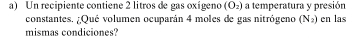 Un recipiente contiene 2 litros de gas oxígeno (O₂) a temperatura y presión 
constantes. ¿Qué volumen ocuparán 4 moles de gas nitrógeno (N_2) en las 
mismas condiciones?