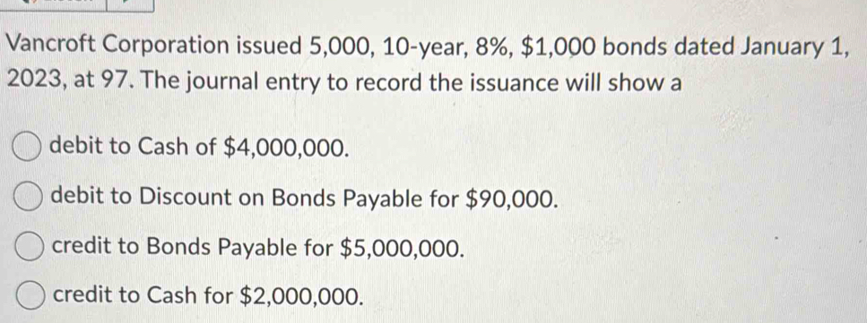 Vancroft Corporation issued 5,000, 10-year, 8%, $1,000 bonds dated January 1,
2023, at 97. The journal entry to record the issuance will show a
debit to Cash of $4,000,000.
debit to Discount on Bonds Payable for $90,000.
credit to Bonds Payable for $5,000,000.
credit to Cash for $2,000,000.