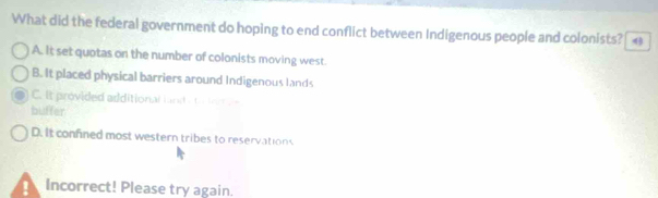 What did the federal government do hoping to end conflict between Indigenous people and colonists?
A. It set quotas on the number of colonists moving west.
B. It placed physical barriers around Indigenous lands
C. It provided additional l and a i e e 
buffer
D. It confined most western tribes to reservations
Incorrect! Please try again.