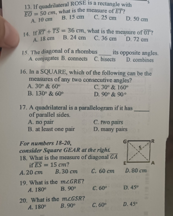 If quadrilateral ROSE is a rectangle with
overline EO=50cm , what is the measure of overline ET
A. 10 cm
B. 15 cm C. 25 cm D. 50 cm
14. If overline RT+overline TS=36cm , what is the measure of overline OT 7
A. 18 cm B. 24 cm C. 36 cm D. 72 cm
15. The diagonal of a rhombus _its opposite angles.
A. conjugates B. connects C. bisects D. combines
16. In a SQUARE, which of the following can be the
measures of any two consecutive angles?
A. 30° & 60° C. 30° & 160°
B. 130° & 60° D. 90° & 90°
17. A quadrilateral is a parallelogram if it has_
of parallel sides.
A. no pair C. two pairs
B. at least one pair D. many pairs
For numbers 18-20,
consider Square GEAR at the right.
18. What is the measure of diagonal overline GA
if overline ES=15cm ? 
A. 20 cm B. 30 cm C. 60 cm D. 80 cm
19. What is the m∠ GRE
A. 180° B. 90^o E. 60^o D. 45°
20. What is the m∠ GSR ?
A. 180° B. 90^o C. 60° D. 45°